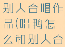 唱鸭怎么和别人合唱作品(唱鸭怎么和别人合唱作品呢)
