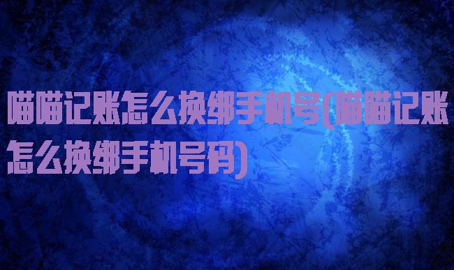 喵喵记账怎么换绑手机号(喵喵记账怎么换绑手机号码)