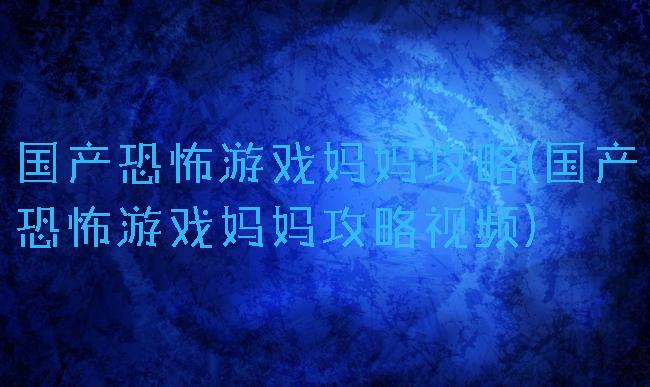国产恐怖游戏妈妈攻略(国产恐怖游戏妈妈攻略视频)