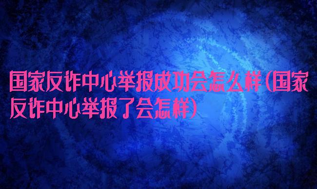国家反诈中心举报成功会怎么样(国家反诈中心举报了会怎样)