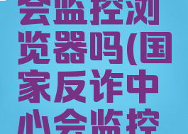 国家反诈中心app会监控浏览器吗(国家反诈中心会监控浏览的网页吗)