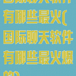 国际聊天软件有哪些最火(国际聊天软件有哪些最火爆的)