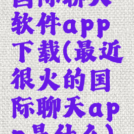 国际聊天软件app下载(最近很火的国际聊天app是什么)