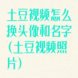 土豆视频怎么换头像和名字(土豆视频照片)