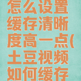 土豆视频怎么设置缓存清晰度高一点(土豆视频如何缓存视频格式)