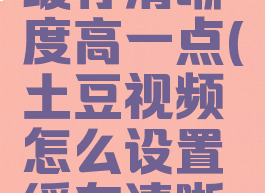 土豆视频怎么设置缓存清晰度高一点(土豆视频怎么设置缓存清晰度高一点呢)