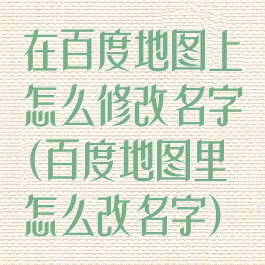 在百度地图上怎么修改名字(百度地图里怎么改名字)