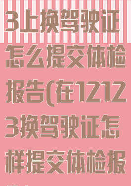 在交管12123上换驾驶证怎么提交体检报告(在12123换驾驶证怎样提交体检报告)