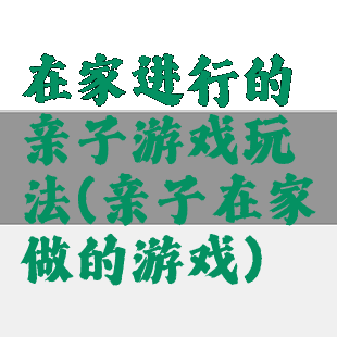 在家进行的亲子游戏玩法(亲子在家做的游戏)