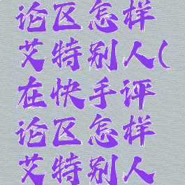 在快手评论区怎样艾特别人(在快手评论区怎样艾特别人视频)