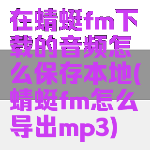 在蜻蜓fm下载的音频怎么保存本地(蜻蜓fm怎么导出mp3)