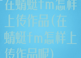 在蜻蜓fm怎样上传作品(在蜻蜓fm怎样上传作品呢)