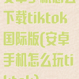 安卓手机怎么下载tiktok国际版(安卓手机怎么玩tiktok)