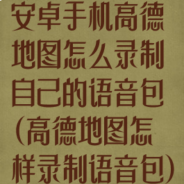 安卓手机高德地图怎么录制自己的语音包(高德地图怎样录制语音包)