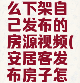 安居客怎么下架自己发布的房源视频(安居客发布房子怎么下架)