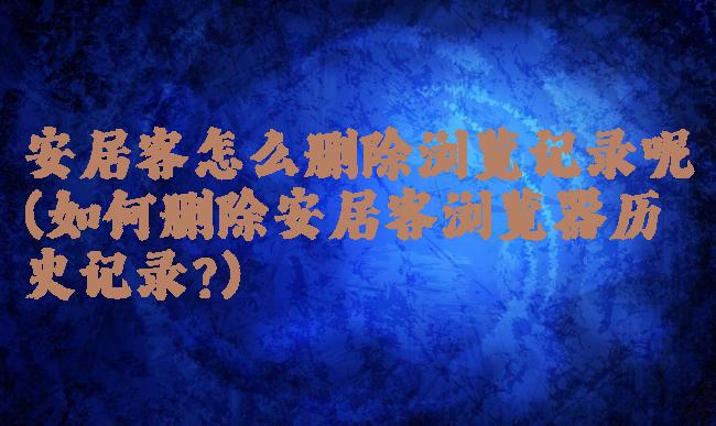 安居客怎么删除浏览记录呢(如何删除安居客浏览器历史记录?)