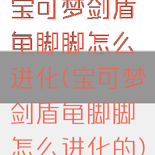 宝可梦剑盾龟脚脚怎么进化(宝可梦剑盾龟脚脚怎么进化的)