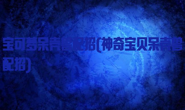 宝可梦呆壳兽配招(神奇宝贝呆壳兽配招)