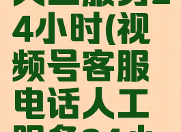 客服电话人工服务24小时(视频号客服电话人工服务24小时)