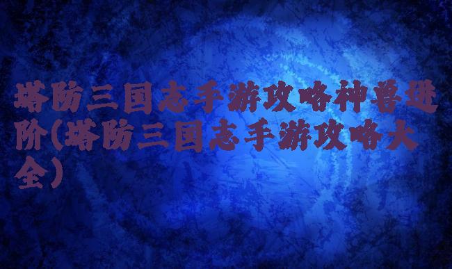 塔防三国志手游攻略神兽进阶(塔防三国志手游攻略大全)