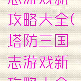 塔防三国志游戏新攻略大全(塔防三国志游戏新攻略大全视频)