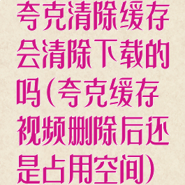 夸克清除缓存会清除下载的吗(夸克缓存视频删除后还是占用空间)