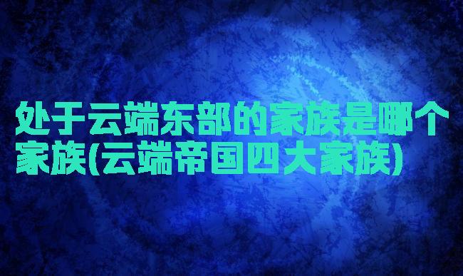 处于云端东部的家族是哪个家族(云端帝国四大家族)