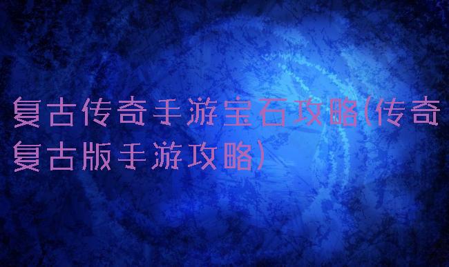 复古传奇手游宝石攻略(传奇复古版手游攻略)