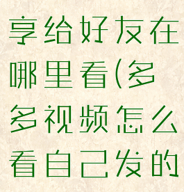 多多视频分享给好友在哪里看(多多视频怎么看自己发的视频)