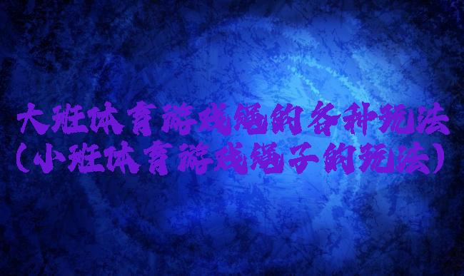 大班体育游戏绳的各种玩法(小班体育游戏绳子的玩法)