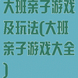 大班亲子游戏及玩法(大班亲子游戏大全)