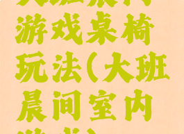 大班晨间游戏桌椅玩法(大班晨间室内游戏)