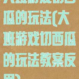 大班游戏切西瓜的玩法(大班游戏切西瓜的玩法教案反思)