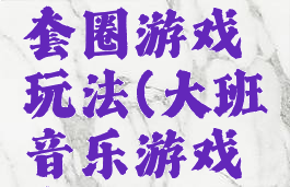 大班音乐套圈游戏玩法(大班音乐游戏套圈视频)