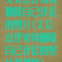 大众点评如何删除自己评论的照片(大众点评如何删除自己评论的照片和视频)