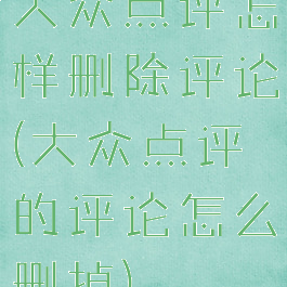 大众点评怎样删除评论(大众点评的评论怎么删掉)