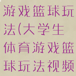 大学生体育游戏篮球玩法(大学生体育游戏篮球玩法视频)