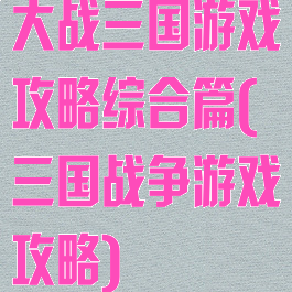 大战三国游戏攻略综合篇(三国战争游戏攻略)