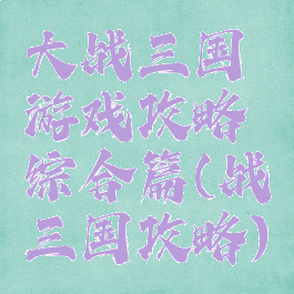 大战三国游戏攻略综合篇(战三国攻略)