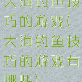 大海钓鱼技巧的游戏(大海钓鱼技巧的游戏有哪些)