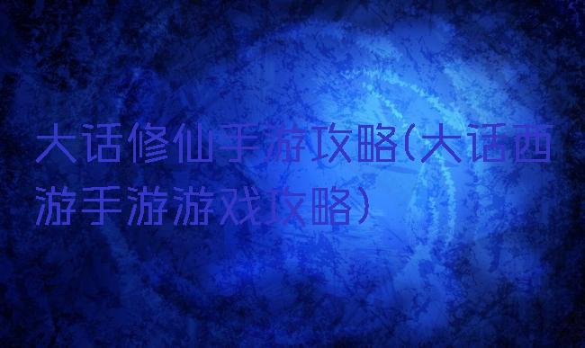 大话修仙手游攻略(大话西游手游游戏攻略)