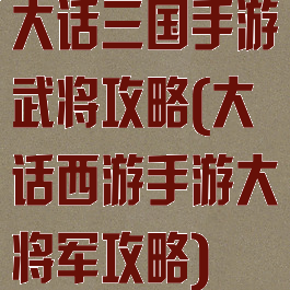 大话三国手游武将攻略(大话西游手游大将军攻略)