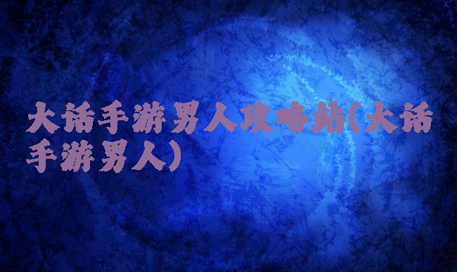 大话手游男人攻略站(大话手游男人)