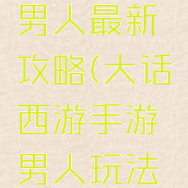 大话手游男人最新攻略(大话西游手游男人玩法攻略)