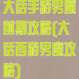 大话手游男魔前期攻略(大话西游男魔攻略)