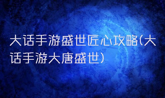 大话手游盛世匠心攻略(大话手游大唐盛世)