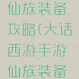 大话手游仙族装备攻略(大话西游手游仙族装备攻略)