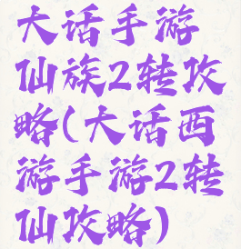 大话手游仙族2转攻略(大话西游手游2转仙攻略)