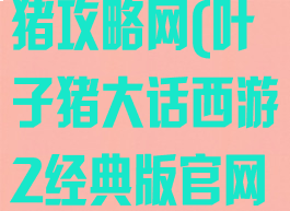 大话手游叶子猪攻略网(叶子猪大话西游2经典版官网专区XY2)