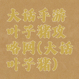 大话手游叶子猪攻略网(大话叶子猪)